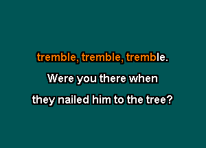 tremble, tremble, tremble.

Were you there when

they nailed him to the tree?