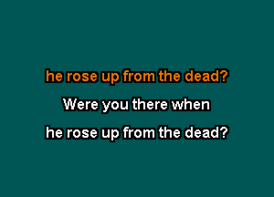 he rose up from the dead?

Were you there when

he rose up from the dead?