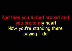 And then you turned around and
you broke my heart

Now you're standing there
saying 'I do'