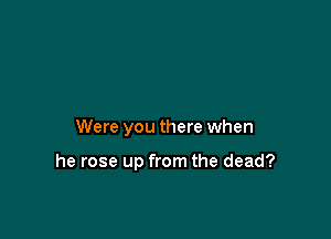 Were you there when

he rose up from the dead?