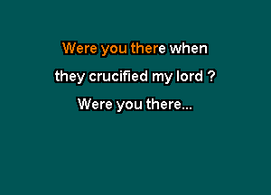 Were you there when

they crucified my lord ?

Were you there...