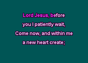 Lord Jesus, before

you I patiently wait,

Come now, and within me

a new heart creatm