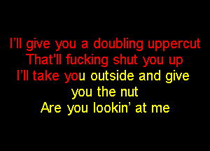 I! give you a doubling uppercut
That'll fucking shut you up
I! take you outside and give
you the nut
Are you Iookiny at me