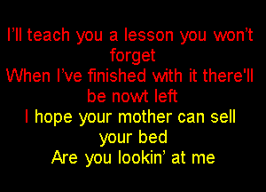 I! teach you a lesson you wonot
forget
When We finished with it there'll
be nowt left
I hope your mother can sell
your bed
Are you Iookiny at me