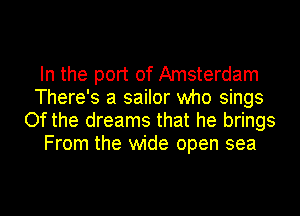 In the port of Amsterdam
There's a sailor who sings
Of the dreams that he brings
From the wide open sea