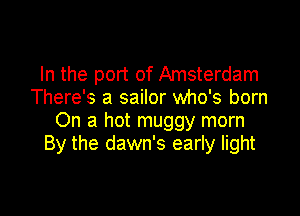 In the port of Amsterdam
There's a sailor who's born

On a hot muggy morn
By the dawn's early light