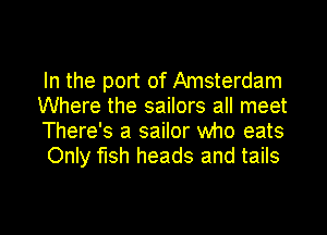 In the port of Amsterdam
Where the sailors all meet

There's a sailor who eats
Only fish heads and tails