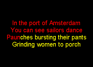 In the port of Amsterdam
You can see sailors dance
Paunches bursting their pants
Grinding women to porch