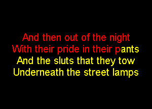 And then out of the night
With their pride in their pants
And the sluts that they tow
Underneath the street lamps