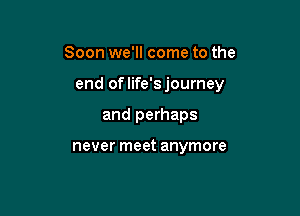 Soon we'll come to the

end oflife'sjourney

and perhaps

never meet anymore