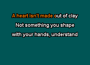A heart isn't made out of clay

Not something you shape

with your hands. understand