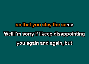 so that you stay the same

Well I'm sorry ifl keep disappointing

you again and again, but