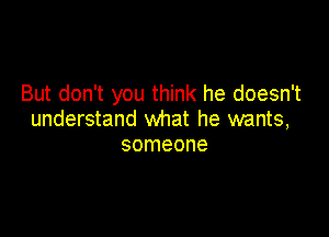 But don't you think he doesn't

understand what he wants,
someone