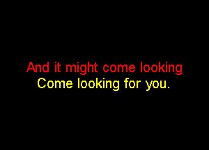 And it might come looking

Come looking for you.