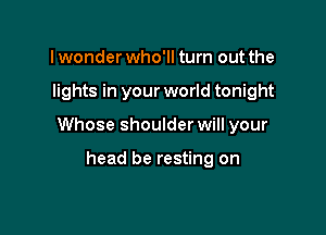 I wonder who'll turn out the

lights in your world tonight

Whose shoulder will your

head be resting on