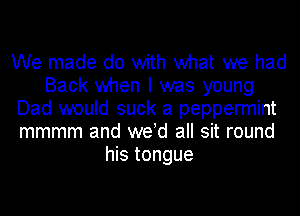 We made do with what we had
Back when I was young
Dad would suck a peppermint
mmmm and weld all sit round
his tongue