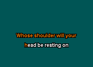 Whose shoulder will your

head be resting on