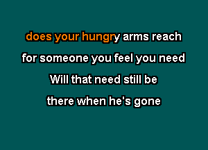 does your hungry arms reach
for someone you feel you need

Will that need still be

there when he's gone