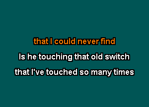 that I could never find

Is he touching that old switch

that I've touched so many times