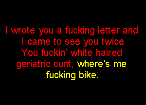 I wrote you a fucking letter and
I came to see you twice
You fuckin! white haired

geriatric cunt, whereos me
fucking bike.