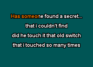 Has someone found a secret...
that i couldn't f'md
did he touch it that old switch

that i touched so many times