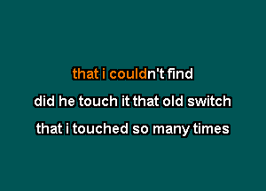 that i couldn't f'md
did he touch it that old switch

that i touched so many times