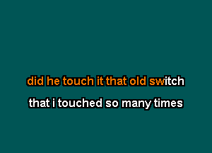 did he touch it that old switch

that i touched so many times