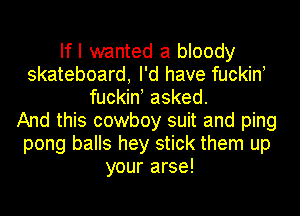 If I wanted a bloody
skateboard, I'd have fuckin!
fuckin! asked.

And this cowboy suit and ping
pong balls hey stick them up
your arse!