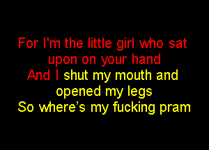 For I'm the little girl who sat
upon on your hand

And I shut my mouth and
opened my legs
So where's my fucking pram