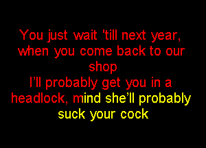 You just wait 'till next year,
when you come back to our
shop
I! probably get you in a
headlock, mind sheyll probably
suck your cock
