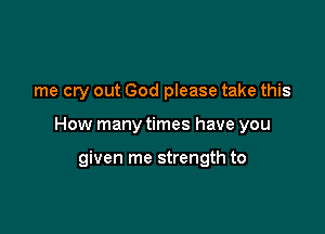 me cry out God please take this

How many times have you

given me strength to