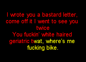 I wrote you a bastard letter,
come off it I went to see you
twice
You fuckin! white haired
geriatric twat, whereos me
fucking bike.