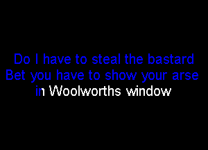 Do I have to steal the bastard

Bet you have to show your arse
in Woolworths window