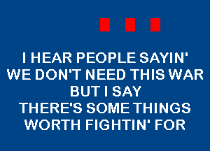 I HEAR PEOPLE SAYIN'
WE DON'T NEED THIS WAR
BUT I SAY
THERE'S SOMETHINGS
WORTH FIGHTIN' FOR