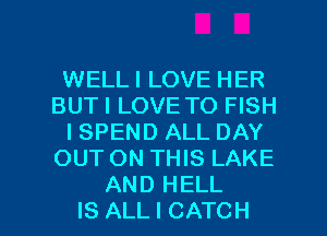 WELL I LOVE HER
BUTI LOVE TO FISH
I SPEND ALL DAY
OUT ON THIS LAKE

AND HELL
IS ALL I CATCH l