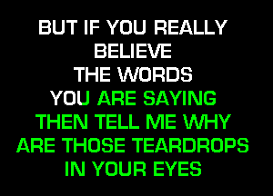 BUT IF YOU REALLY
BELIEVE
THE WORDS
YOU ARE SAYING
THEN TELL ME WHY
ARE THOSE TEARDROPS
IN YOUR EYES