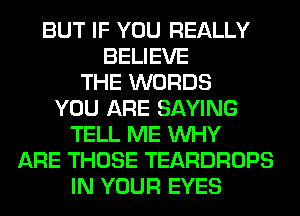 BUT IF YOU REALLY
BELIEVE
THE WORDS
YOU ARE SAYING
TELL ME WHY
ARE THOSE TEARDROPS
IN YOUR EYES