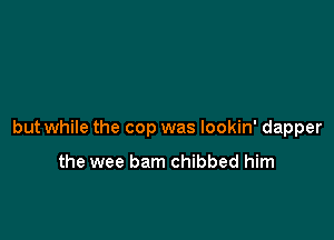but while the cop was lookin' dapper

the wee barn chibbed him