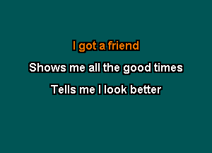 I got a friend

Shows me all the good times

Tells me I look better