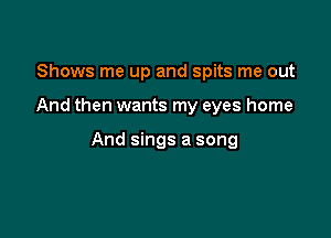 Shows me up and spits me out

And then wants my eyes home

And sings a song