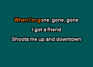 When I'm gone, gone, gone

I got a friend

Shoots me up and downtown