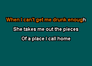 When I can't get me drunk enough

She takes me out the pieces

Ofa place I call home