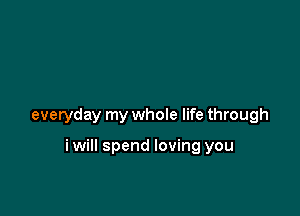 everyday my whole life through

iwill spend loving you