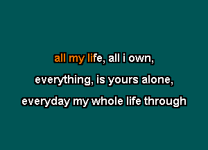 all my life, all i own,

everything, is yours alone,

everyday my whole life through