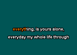 everything, is yours alone,

everyday my whole life through