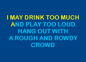 I MAY DRINK TOO MUCH
AND PLAY TOO LOUD

HANG OUTWITH
A ROUGH AND ROWDY
CROWD