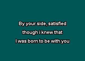 By your side, satisfied
though i knew that

I was born to be with you