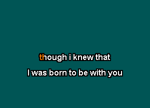 though i knew that

I was born to be with you