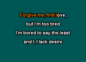 Forgive me, first love,

but Pm too tired

I'm bored to say the least

and I. I lack desire