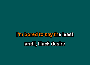 I'm bored to say the least

and I. I lack desire